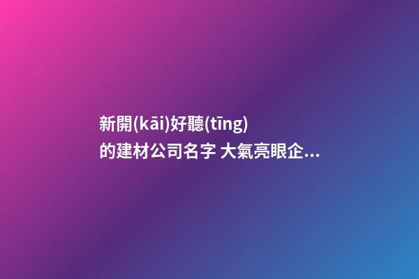 新開(kāi)好聽(tīng)的建材公司名字 大氣亮眼企業(yè)名稱,起名之家-第1張-公司起名-玄機(jī)派